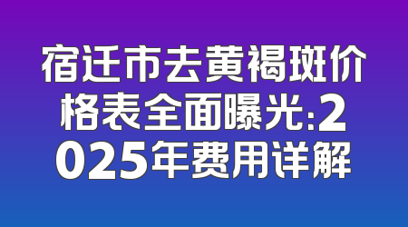 宿迁市去黄褐斑价格表全面曝光：2025年费用详解
