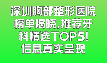 深圳胸部整形医院榜单揭晓，推荐牙科精选TOP5！信息真实呈现
