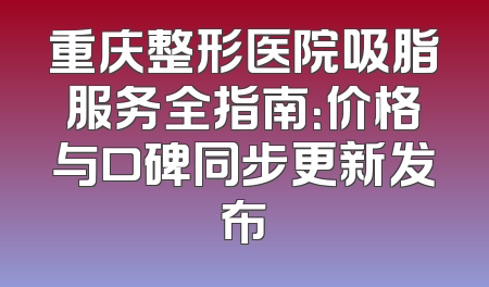重庆整形医院吸脂服务全指南：价格与口碑同步更新发布