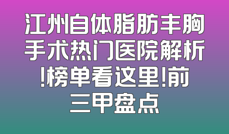 江州自体脂肪丰胸手术热门医院解析！榜单看这里！前三甲盘点