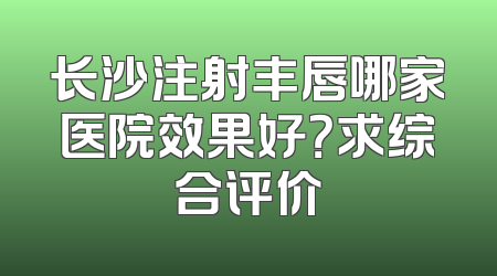 长沙注射丰唇哪家医院效果好？求综合评价