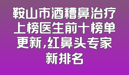 鞍山市酒糟鼻治疗上榜医生前十榜单更新，红鼻头专家新排名