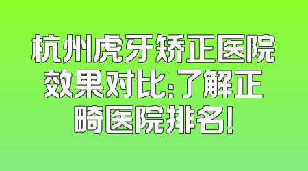 杭州虎牙矫正医院效果对比：了解正畸医院排名！