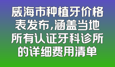 威海市种植牙价格表发布，涵盖当地所有认证牙科诊所的详细费用清单