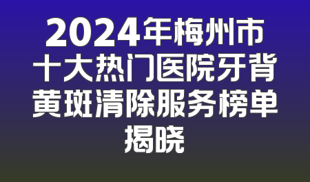 2024年梅州市十大热门医院牙背黄斑清除服务榜单揭晓