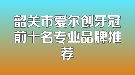 韶关市爱尔创牙冠前十名专业品牌推荐