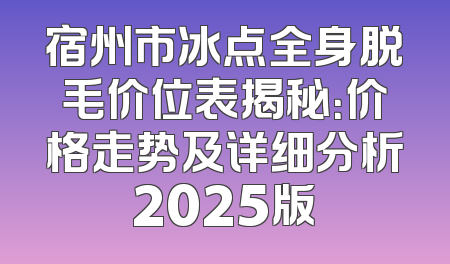宿州市冰点全身脱毛价位表揭秘：价格走势及详细分析2025版