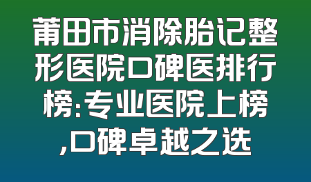 莆田市消除胎记整形医院口碑医排行榜：专业医院上榜，口碑卓越之选