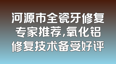 河源市全瓷牙修复专家推荐，氧化铝修复技术备受好评
