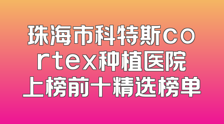 珠海市科特斯cortex种植医院上榜前十精选榜单