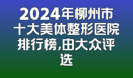 2024年柳州市十大美体整形医院排行榜，由大众评选
