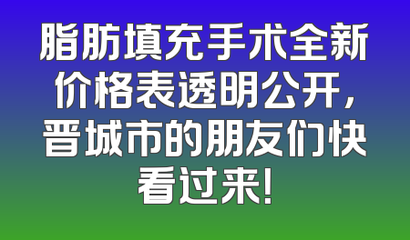 脂肪填充手术全新价格表透明公开，晋城市的朋友们快看过来！