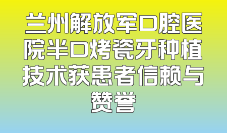 兰州解放军口腔医院半口烤瓷牙种植技术获患者信赖与赞誉