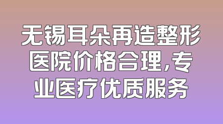 无锡耳朵再造整形医院价格合理，专业医疗优质服务