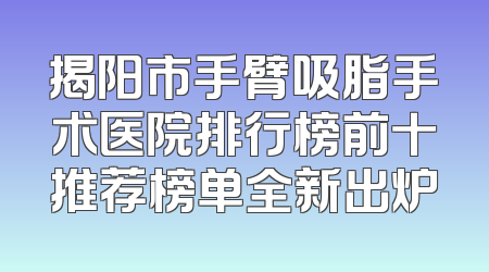揭阳市手臂吸脂手术医院排行榜前十推荐榜单全新出炉