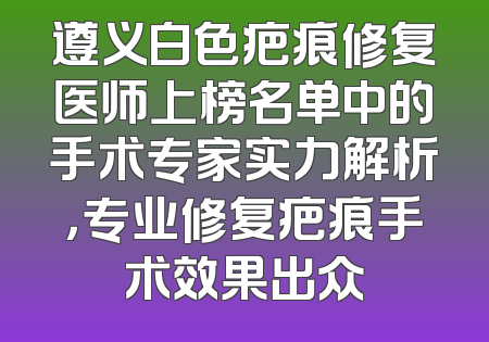 遵义白色疤痕修复医师上榜名单中的手术专家实力解析，专业修复疤痕手术效果出众