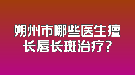 朔州市哪些医生擅长唇长斑治疗？
