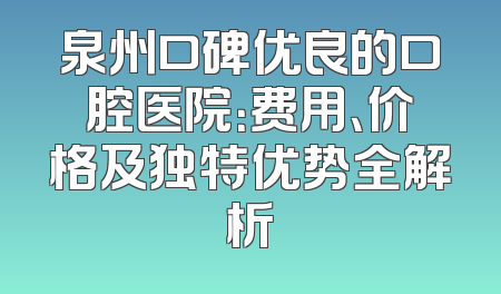 泉州口碑优良的口腔医院：费用、价格及独特优势全解析