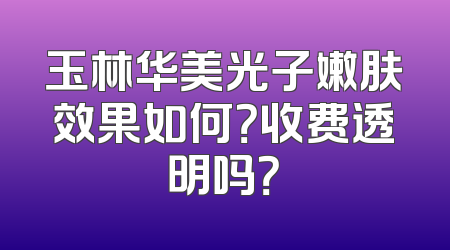 玉林华美光子嫩肤效果如何？收费透明吗？