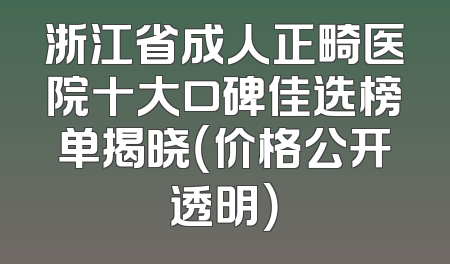 浙江省成人正畸医院十大口碑佳选榜单揭晓（价格公开透明）