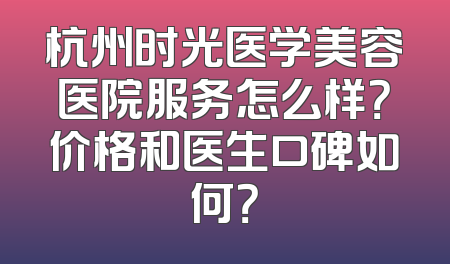 杭州时光医学美容医院服务怎么样？价格和医生口碑如何？