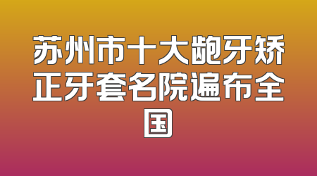 苏州市十大龅牙矫正牙套名院遍布全国