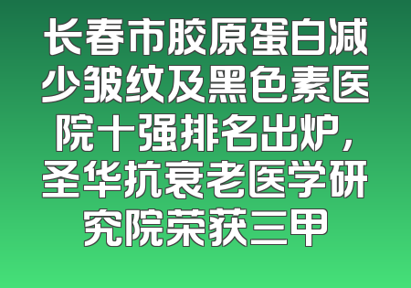 长春市胶原蛋白减少皱纹及黑色素医院十强排名出炉，圣华抗衰老医学研究院荣获三甲