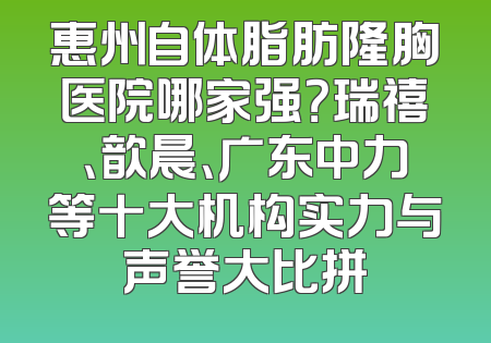 惠州自体脂肪隆胸医院哪家强？瑞禧、歆晨、广东中力等十大机构实力与声誉大比拼