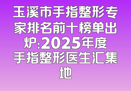 玉溪市手指整形专家排名前十榜单出炉：2025年度手指整形医生汇集地