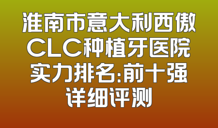 淮南市意大利西傲CLC种植牙医院实力排名：前十强详细评测