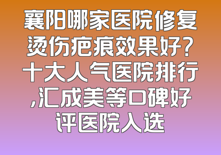 襄阳哪家医院修复烫伤疤痕效果好？十大人气医院排行，汇成美等口碑好评医院入选