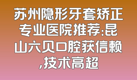 苏州隐形牙套矫正专业医院推荐：昆山六贝口腔获信赖，技术高超