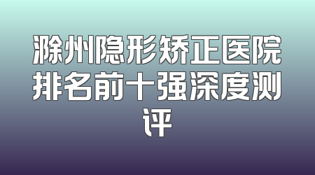 滁州隐形矫正医院排名前十强深度测评