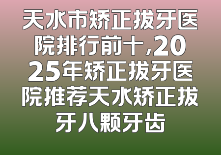 天水市矫正拔牙医院排行前十，2025年矫正拔牙医院推荐天水矫正拔牙八颗牙齿