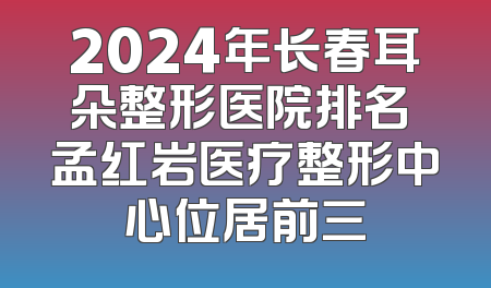 2024年长春耳朵整形医院排名 孟红岩医疗整形中心位居前三