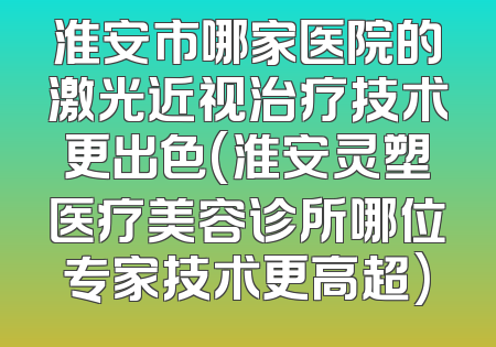淮安市哪家医院的激光近视治疗技术更出色(淮安灵塑医疗美容诊所哪位专家技术更高超)