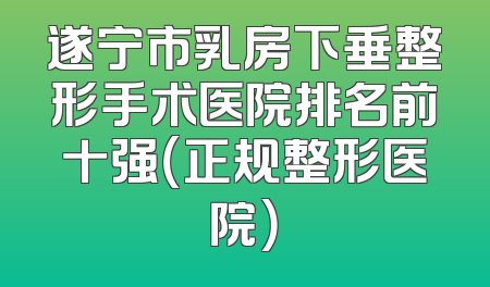 遂宁市乳房下垂整形手术医院排名前十强（正规整形医院）
