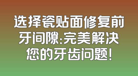 选择瓷贴面修复前牙间隙：完美解决您的牙齿问题！