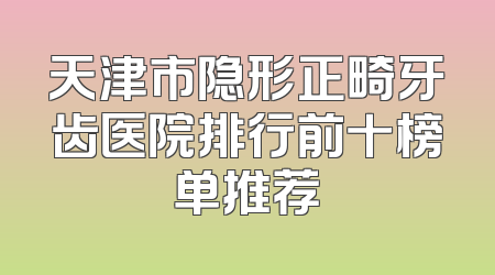 天津市隐形正畸牙齿医院排行前十榜单推荐