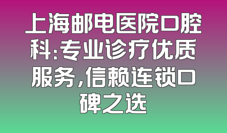 上海邮电医院口腔科：专业诊疗优质服务，信赖连锁口碑之选