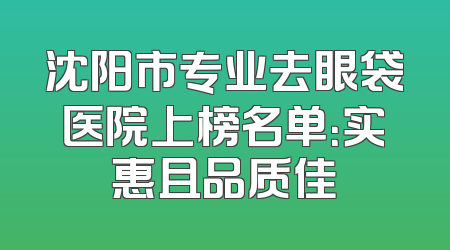 沈阳市专业去眼袋医院上榜名单：实惠且品质佳