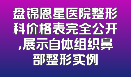 盘锦恩星医院整形科价格表完全公开，展示自体组织鼻部整形实例