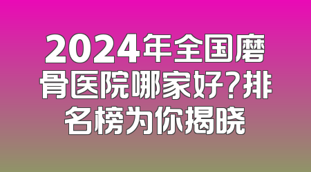 2024年全国磨骨医院哪家好？排名榜为你揭晓