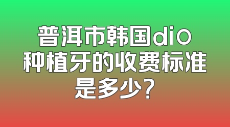 普洱市韩国dio种植牙的收费标准是多少？