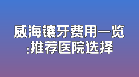 威海镶牙费用一览：推荐医院选择