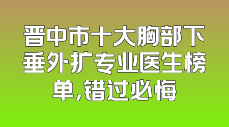 晋中市十大胸部下垂外扩专业医生榜单，错过必悔