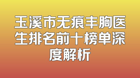 玉溪市无痕丰胸医生排名前十榜单深度解析