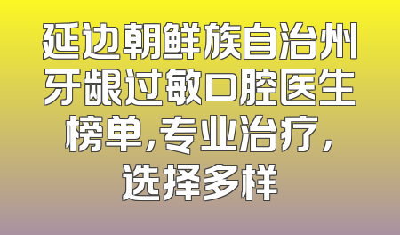 延边朝鲜族自治州牙龈过敏口腔医生榜单，专业治疗，选择多样