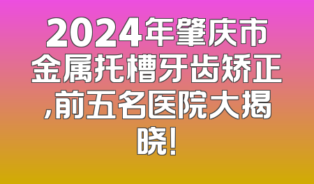 2024年肇庆市金属托槽牙齿矫正，前五名医院大揭晓！