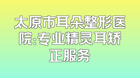 太原市耳朵整形医院：专业精灵耳矫正服务